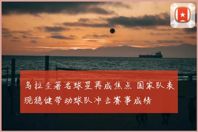 乌拉圭著名球星再成焦点 国家队表现稳健带动球队冲击赛事成绩