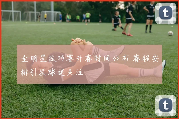 全明星技巧赛开赛时间公布 赛程安排引发球迷关注