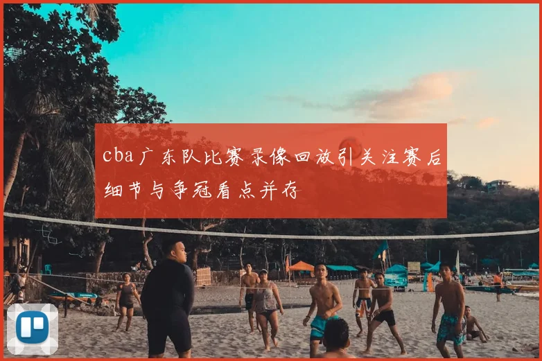cba广东队比赛录像回放引关注赛后细节与争冠看点并存