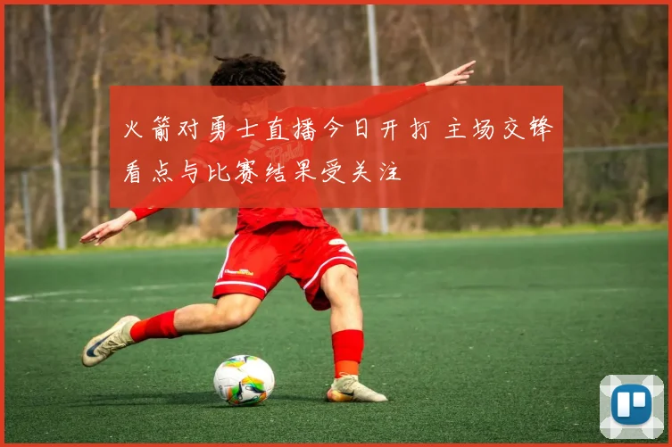 火箭对勇士直播今日开打 主场交锋看点与比赛结果受关注