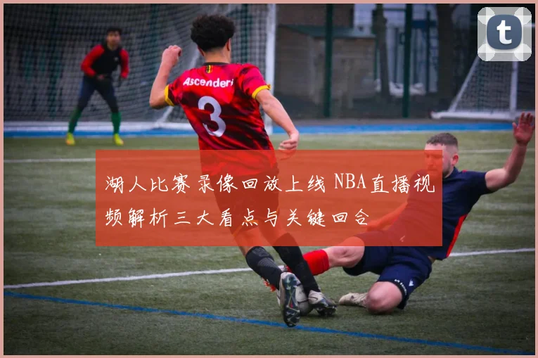 湖人比赛录像回放上线 NBA直播视频解析三大看点与关键回合