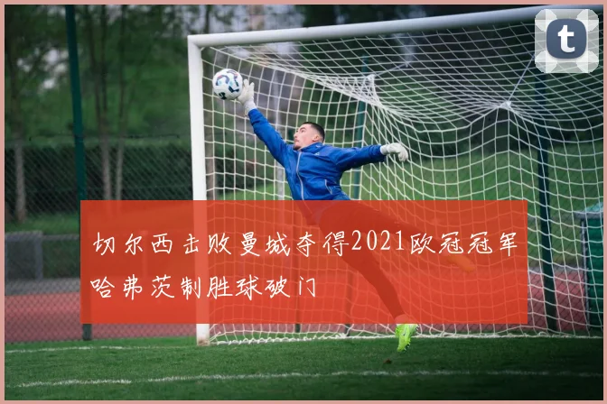 切尔西击败曼城夺得2021欧冠冠军哈弗茨制胜球破门