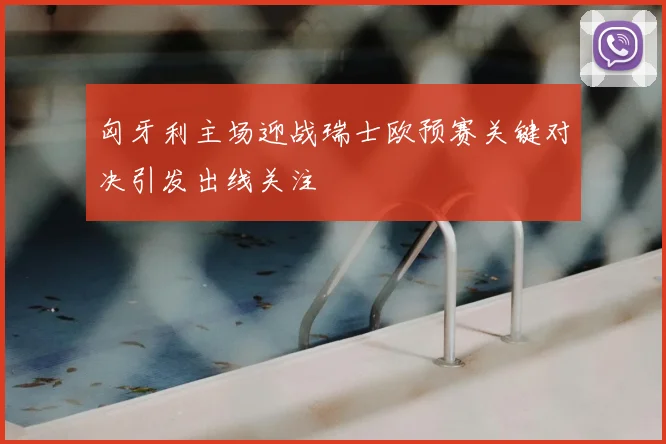 匈牙利主场迎战瑞士欧预赛关键对决引发出线关注