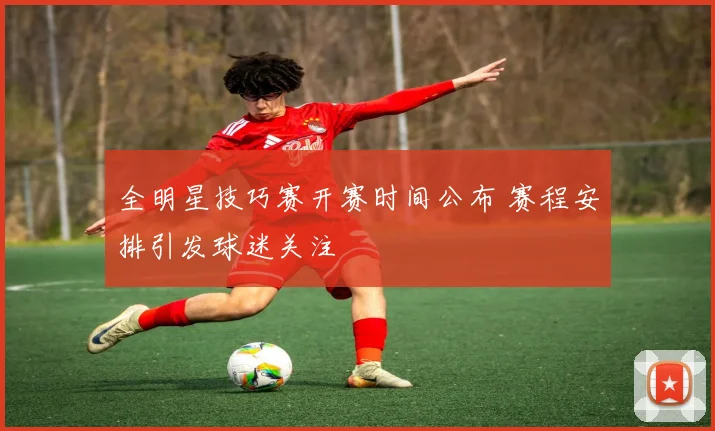 全明星技巧赛开赛时间公布 赛程安排引发球迷关注