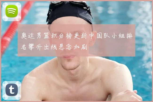 奥运男篮积分榜更新中国队小组排名攀升出线悬念加剧