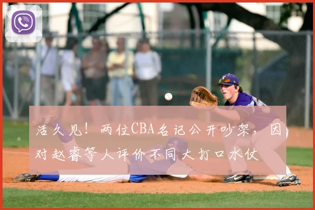 活久见!两位CBA名记公开吵架,因对赵睿等人评价不同大打口水仗